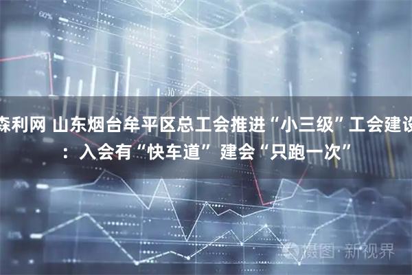 森利网 山东烟台牟平区总工会推进“小三级”工会建设：入会有“快车道”&#32;建会“只跑一次”