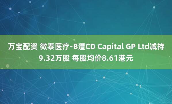 万宝配资 微泰医疗-B遭CD Capital GP Ltd减持9.32万股 每股均价8.61港元