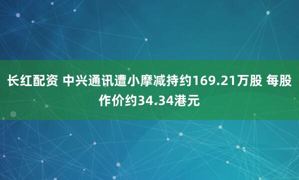 长红配资 中兴通讯遭小摩减持约169.21万股 每股作价约34.34港元