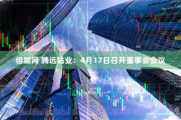 倍加网 腾远钴业：4月17日召开董事会会议