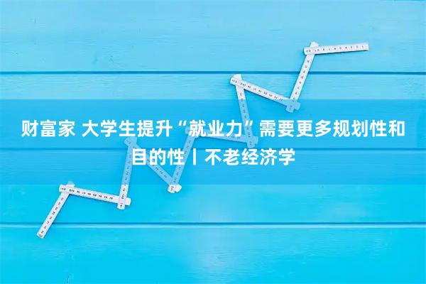 财富家 大学生提升“就业力”需要更多规划性和目的性丨不老经济学