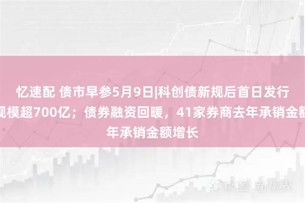忆速配 债市早参5月9日|科创债新规后首日发行公告规模超700亿；债券融资回暖，41家券商去年承销金额增长