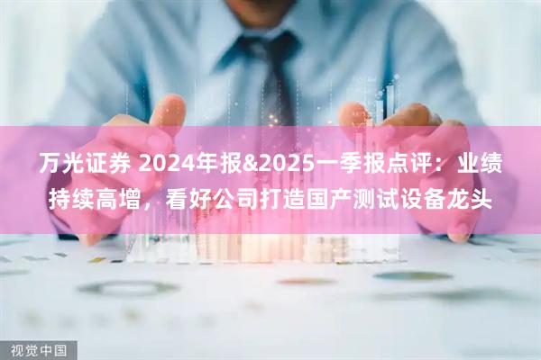 万光证券 2024年报&2025一季报点评：业绩持续高增，看好公司打造国产测试设备龙头