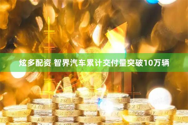 炫多配资 智界汽车累计交付量突破10万辆