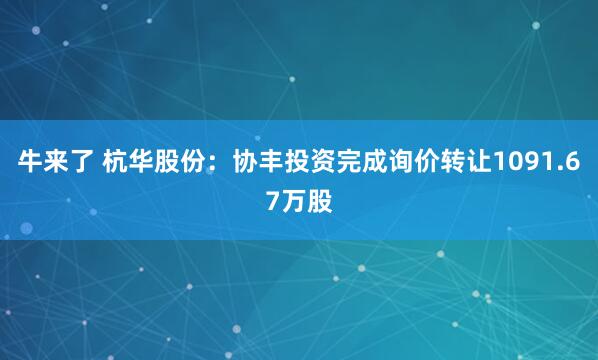 牛来了 杭华股份：协丰投资完成询价转让1091.67万股