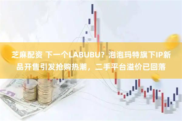 芝麻配资 下一个LABUBU？泡泡玛特旗下IP新品开售引发抢购热潮，二手平台溢价已回落