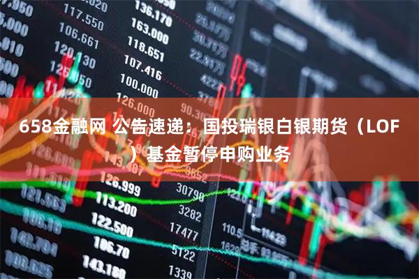 658金融网 公告速递：国投瑞银白银期货（LOF）基金暂停申购业务