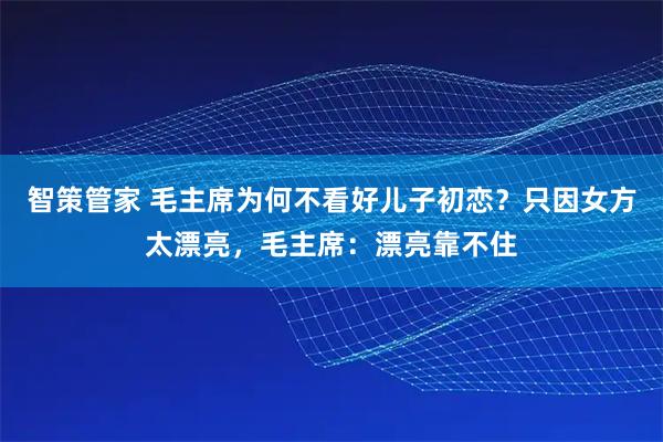智策管家 毛主席为何不看好儿子初恋？只因女方太漂亮，毛主席：漂亮靠不住