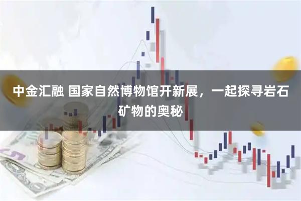 中金汇融 国家自然博物馆开新展，一起探寻岩石矿物的奥秘