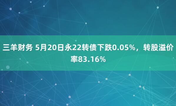 三羊财务 5月20日永22转债下跌0.05%，转股溢价率83.16%